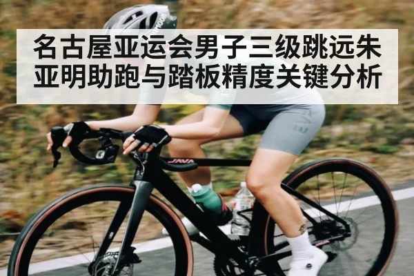 名古屋亚运会男子三级跳远朱亚明助跑与踏板精度关键分析