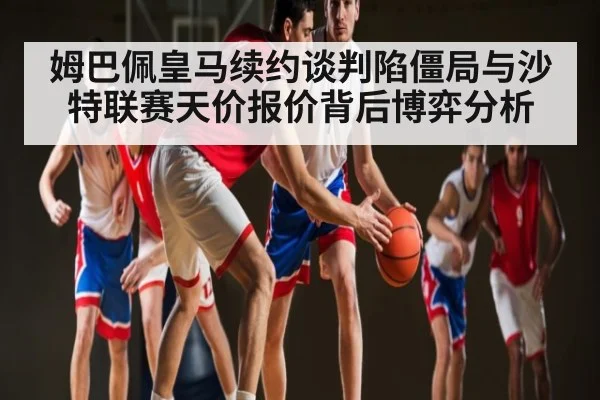 姆巴佩皇马续约谈判陷僵局与沙特联赛天价报价背后博弈分析