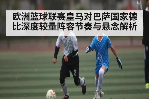 欧洲篮球联赛皇马对巴萨国家德比深度较量阵容节奏与悬念解析