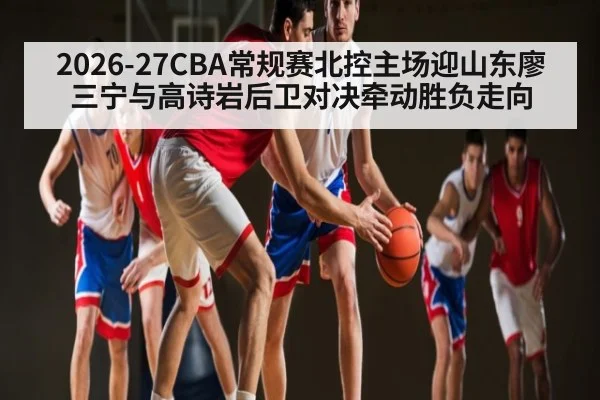2026-27CBA常规赛北控主场迎山东廖三宁与高诗岩后卫对决牵动胜负走向